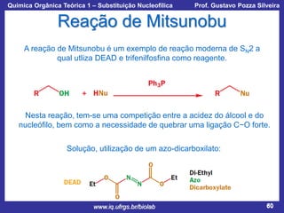 Química Orgânica Teórica 1 – Substituição Nucleofílica

Prof. Gustavo Pozza Silveira

Reação de Mitsunobu
A reação de Mitsunobu é um exemplo de reação moderna de SN2 a
qual utliza DEAD e trifenilfosfina como reagente.

Nesta reação, tem-se uma competição entre a acidez do álcool e do
nucleófilo, bem como a necessidade de quebrar uma ligação C−O forte.
Solução, utilização de um azo-dicarboxilato:

www.iq.ufrgs.br/biolab

60

 