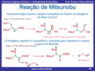 Química Orgânica Teórica 1 – Substituição Nucleofílica

Prof. Gustavo Pozza Silveira

Reação de Mitsunobu
A primeira etapa mostra o ataque nucleofílico do fósforo no nitrogênio
do diazo via SN2.

O nitrogênio negativo é nucleofílico o suficiente para deprotonar o álcool
e gerar um alcóxido.

www.iq.ufrgs.br/biolab

61

 