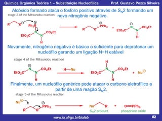 Química Orgânica Teórica 1 – Substituição Nucleofílica

Prof. Gustavo Pozza Silveira

Alcóxido formado ataca o fosforo positivo através de SN2 formando um
novo nitrogênio negativo.

Novamente, nitrogênio negativo é básico o suficiente para deprotonar um
nucleófilo gerando um ligação N−H estável

Finalmente, um nucleófilo genérico pode atacar o carbono eletrofílico a
partir de uma reação SN2.

www.iq.ufrgs.br/biolab

62

 