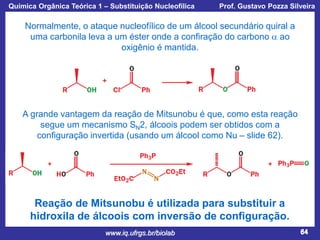 Química Orgânica Teórica 1 – Substituição Nucleofílica

Prof. Gustavo Pozza Silveira

Normalmente, o ataque nucleofílico de um álcool secundário quiral a
uma carbonila leva a um éster onde a confiração do carbono a ao
oxigênio é mantida.

A grande vantagem da reação de Mitsunobu é que, como esta reação
segue um mecanismo SN2, álcoois podem ser obtidos com a
configuração invertida (usando um álcool como Nu – slide 62).

Reação de Mitsunobu é utilizada para substituir a
hidroxila de álcoois com inversão de configuração.
www.iq.ufrgs.br/biolab

64

 