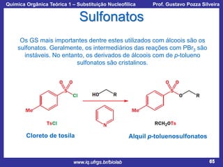 Química Orgânica Teórica 1 – Substituição Nucleofílica

Prof. Gustavo Pozza Silveira

Sulfonatos
Os GS mais importantes dentre estes utilizados com álcoois são os
sulfonatos. Geralmente, os intermediários das reações com PBr3 são
instáveis. No entanto, os derivados de álcoois com de p-tolueno
sulfonatos são cristalinos.

Cloreto de tosila

www.iq.ufrgs.br/biolab

Alquil p-toluenosulfonatos

65

 