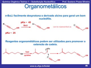 Química Orgânica Teórica 1 – Substituição Nucleofílica

Prof. Gustavo Pozza Silveira

Organometálicos
n-BuLi facilmente desprotona o derivado alcino para geral um bom
nucleófilo.
pKa ~ 45

pKa ~ 25

Reagentes organométálicos podem ser utilizados para promover a
extensão de cadeia.

www.iq.ufrgs.br/biolab

66

 