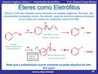 Química Orgânica Teórica 1 – Substituição Nucleofílica

Prof. Gustavo Pozza Silveira

Éteres como Eletrófilos
Éteres e THF são utilizados como solventes em reações orgânicas. Portanto, são
considerados compostos inertes. No entanto, pode-se torná-los reativos utilizandose um ácido com contra-íon nucleofílico como HI e HBr.

Note que a substituição ocorre somente na parte alquílica do éter.
Por que?
www.iq.ufrgs.br/biolab

67

 