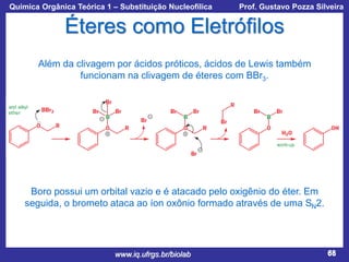 Química Orgânica Teórica 1 – Substituição Nucleofílica

Prof. Gustavo Pozza Silveira

Éteres como Eletrófilos
Além da clivagem por ácidos próticos, ácidos de Lewis também
funcionam na clivagem de éteres com BBr3.

Boro possui um orbital vazio e é atacado pelo oxigênio do éter. Em
seguida, o brometo ataca ao íon oxônio formado através de uma SN2.

www.iq.ufrgs.br/biolab

68

 