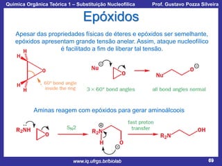 Química Orgânica Teórica 1 – Substituição Nucleofílica

Prof. Gustavo Pozza Silveira

Epóxidos
Apesar das propriedades físicas de éteres e epóxidos ser semelhante,
epóxidos apresentam grande tensão anelar. Assim, ataque nucleofílico
é facilitado a fim de liberar tal tensão.

Aminas reagem com epóxidos para gerar aminoálcoois

www.iq.ufrgs.br/biolab

69

 