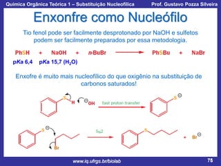 Química Orgânica Teórica 1 – Substituição Nucleofílica

Prof. Gustavo Pozza Silveira

Enxonfre como Nucleófilo
Tio fenol pode ser facilmente desprotonado por NaOH e sulfetos
podem ser facilmente preparados por essa metodologia.

pKa 6,4

pKa 15,7 (H2O)

Enxofre é muito mais nucleofílico do que oxigênio na substituição de
carbonos saturados!

www.iq.ufrgs.br/biolab

75

 