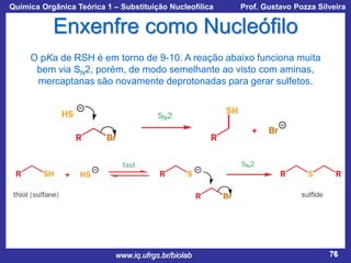 Química Orgânica Teórica 1 – Substituição Nucleofílica

Prof. Gustavo Pozza Silveira

Enxenfre como Nucleófilo
O pKa de RSH é em torno de 9-10. A reação abaixo funciona muita
bem via SN2, porém, de modo semelhante ao visto com aminas,
mercaptanas são novamente deprotonadas para gerar sulfetos.

www.iq.ufrgs.br/biolab

76

 