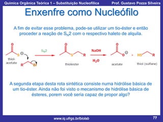 Química Orgânica Teórica 1 – Substituição Nucleofílica

Prof. Gustavo Pozza Silveira

Enxenfre como Nucleófilo
A fim de evitar esse problema, pode-se utilizar um tio-éster e então
proceder a reação de SN2 com o respectivo haleto de alquila.

A segunda etapa desta rota sintética consiste numa hidrólise básica de
um tio-éster. Ainda não foi visto o mecanismo de hidrólise básica de
ésteres, porem você seria capaz de propor algo?

www.iq.ufrgs.br/biolab

77

 