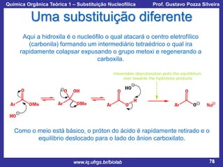 Química Orgânica Teórica 1 – Substituição Nucleofílica

Prof. Gustavo Pozza Silveira

Uma substituição diferente
Aqui a hidroxila é o nucleófilo o qual atacará o centro eletrofílico
(carbonila) formando um intermediário tetraédrico o qual ira
rapidamente colapsar expusando o grupo metoxi e regenerando a
carboxila.

Como o meio está básico, o próton do ácido é rapidamente retirado e o
equilíbrio deslocado para o lado do ânion carboxilato.

www.iq.ufrgs.br/biolab

78

 