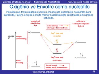 Química Orgânica Teórica 1 – Substituição Nucleofílica

Prof. Gustavo Pozza Silveira

Oxigênio vs Enxofre como nucleófilo
Perceba que tanto oxigênio quanto o enxofre são excelentes nucleófilos para
carbonila. Porém, enxofre é muito melhor nucleófilo para substitução em carbono
saturado.

www.iq.ufrgs.br/biolab

79

 