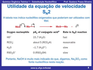 Química Orgânica Teórica 1 – Substituição Nucleofílica

Prof. Gustavo Pozza Silveira

Utilidade da equação de velocidade
SN2
A tabela nos indica nucleófilos oxigenados que poderiam ser utilizados com
MeI.

Portanto, NaOH é muito mais indicado do que, digamos, Na2SO4 como
fonte nucleofílica nesta reação.
www.iq.ufrgs.br/biolab

8

 