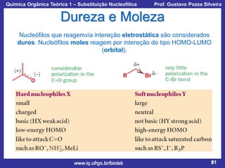 Química Orgânica Teórica 1 – Substituição Nucleofílica

Prof. Gustavo Pozza Silveira

Dureza e Moleza
Nucleófilos que reagemvia intereção eletrostática são considerados
duros. Nucleófilos moles reagem por intereção do tipo HOMO-LUMO
(orbital).

www.iq.ufrgs.br/biolab

81

 