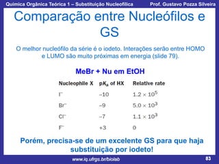 Química Orgânica Teórica 1 – Substituição Nucleofílica

Prof. Gustavo Pozza Silveira

Comparação entre Nucleófilos e
GS
O melhor nucleófilo da série é o iodeto. Interações serão entre HOMO
e LUMO são muito próximas em energia (slide 79).

MeBr + Nu em EtOH

Porém, precisa-se de um excelente GS para que haja
substituição por iodeto!
www.iq.ufrgs.br/biolab

83

 