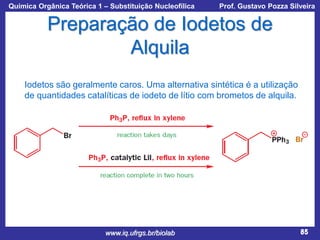 Química Orgânica Teórica 1 – Substituição Nucleofílica

Prof. Gustavo Pozza Silveira

Preparação de Iodetos de
Alquila
Iodetos são geralmente caros. Uma alternativa sintética é a utilização
de quantidades catalíticas de iodeto de lítio com brometos de alquila.

www.iq.ufrgs.br/biolab

85

 