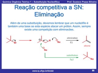 Química Orgânica Teórica 1 – Substituição Nucleofílica

Prof. Gustavo Pozza Silveira

Reação competitiva a SN:
Eliminação
Além de uma substituição, devemos lembrar que um nucleófilo é
também uma base se esta espécie atacar um próton. Assim, sempre
existe uma competição com eliminacões.

www.iq.ufrgs.br/biolab

88

 