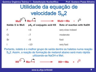 Química Orgânica Teórica 1 – Substituição Nucleofílica

Prof. Gustavo Pozza Silveira

Utilidade da equação de
velocidade SN2

Portanto, iodeto é o melhor grupo de saída dentre os haletos numa reação
SN2. Assim, a reação de formação de metanol abaixo será mais rápida
utilizando-se NaOH e MeI.

www.iq.ufrgs.br/biolab

9

 