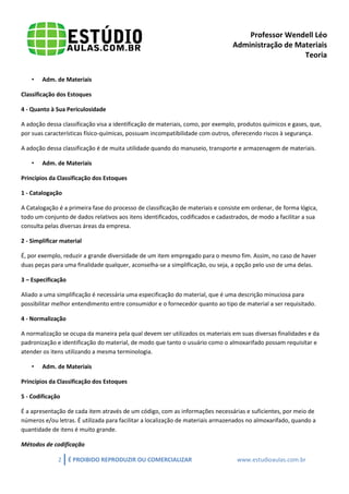 Professor Wendell Léo
Administração de Materiais
Teoria
•

Adm. de Materiais

Classificação dos Estoques
4 - Quanto à Sua Periculosidade
A adoção dessa classificação visa a identificação de materiais, como, por exemplo, produtos químicos e gases, que,
por suas características físico-químicas, possuam incompatibilidade com outros, oferecendo riscos à segurança.
A adoção dessa classificação é de muita utilidade quando do manuseio, transporte e armazenagem de materiais.
•

Adm. de Materiais

Princípios da Classificação dos Estoques
1 - Catalogação
A Catalogação é a primeira fase do processo de classificação de materiais e consiste em ordenar, de forma lógica,
todo um conjunto de dados relativos aos itens identificados, codificados e cadastrados, de modo a facilitar a sua
consulta pelas diversas áreas da empresa.
2 - Simplificar material
É, por exemplo, reduzir a grande diversidade de um item empregado para o mesmo fim. Assim, no caso de haver
duas peças para uma finalidade qualquer, aconselha-se a simplificação, ou seja, a opção pelo uso de uma delas.
3 – Especificação
Aliado a uma simplificação é necessária uma especificação do material, que é uma descrição minuciosa para
possibilitar melhor entendimento entre consumidor e o fornecedor quanto ao tipo de material a ser requisitado.
4 - Normalização
A normalização se ocupa da maneira pela qual devem ser utilizados os materiais em suas diversas finalidades e da
padronização e identificação do material, de modo que tanto o usuário como o almoxarifado possam requisitar e
atender os itens utilizando a mesma terminologia.
•

Adm. de Materiais

Princípios da Classificação dos Estoques
5 - Codificação
É a apresentação de cada item através de um código, com as informações necessárias e suficientes, por meio de
números e/ou letras. É utilizada para facilitar a localização de materiais armazenados no almoxarifado, quando a
quantidade de itens é muito grande.
Métodos de codificação
2

É PROIBIDO REPRODUZIR OU COMERCIALIZAR

www.estudioaulas.com.br

 