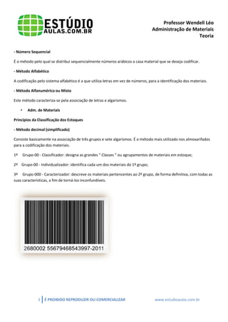 Professor Wendell Léo
Administração de Materiais
Teoria
- Número Sequencial
É o método pelo qual se distribui sequencialmente números arábicos a casa material que se deseja codificar.
- Método Alfabético
A codificação pelo sistema alfabético é a que utiliza letras em vez de números, para a identificação dos materiais.
- Método Alfanumérico ou Misto
Este método caracteriza-se pela associação de letras e algarismos.
•

Adm. de Materiais

Princípios da Classificação dos Estoques
- Método decimal (simplificado)
Consiste basicamente na associação de três grupos e sete algarismos. É o método mais utilizado nos almoxarifados
para a codificação dos materiais.
1º

Grupo-00 - Classificador: designa as grandes “ Classes ” ou agrupamentos de materiais em estoque;

2º Grupo-00 - Individualizador: identifica cada um dos materiais do 1º grupo;
3º Grupo-000 - Caracterizador: descreve os materiais pertencentes ao 2º grupo, de forma definitiva, com todas as
suas características, a fim de torná-los inconfundíveis.

3

É PROIBIDO REPRODUZIR OU COMERCIALIZAR

www.estudioaulas.com.br

 