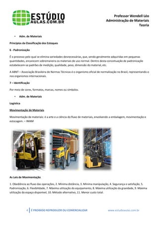 Professor Wendell Léo
Administração de Materiais
Teoria
•

Adm. de Materiais

Princípios da Classificação dos Estoques
6 - Padronização
É o processo pelo qual se elimina variedades desnecessárias, que, sendo geralmente adquiridas em pequenas
quantidades, encarecem sobremaneira os materiais de uso normal. Dentro desta conceituação de padronização
estabelecem-se padrões de medição, qualidade, peso, dimensão do material, etc.
A ABNT – Associação Brasileira de Normas Técnicas é o organismo oficial de normalização no Brasil, representando-o
nos organismos internacionais.
7 – Identificação
Por meio de cores, formatos, marcas, nomes ou símbolos.
•

Adm. de Materiais

Logística
Movimentação de Materiais
Movimentação de materiais: é a arte e a ciência do fluxo de materiais, envolvendo a embalagem, movimentação e
estocagem. – IMAM

As Leis de Movimentação
1. Obediência ao fluxo das operações, 2. Mínima distância, 3. Mínima manipulação, 4. Segurança e satisfação, 5.
Padronização, 6. Flexibilidade, 7. Máxima utilização do equipamento, 8. Máxima utilização da gravidade, 9. Máxima
utilização do espaço disponível, 10. Método alternativo, 11. Menor custo total.

4

É PROIBIDO REPRODUZIR OU COMERCIALIZAR

www.estudioaulas.com.br

 