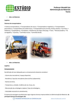 Professor Wendell Léo
Administração de Materiais
Teoria
•

Adm. de Materiais

Logística
Sistemas de transportadores
• Esteiras transportadoras, • Transportadores de roscas, • Transportadores magnéticos, • Transportadores
pneumáticos, • Transportadores de roletes livres, • Transportadores de correntes, Pontes rolantes, • Carrinhos, •
Palleteiras, • Empilhadeiras, • Guindastes, • Plataformas de Carga e Descarga, • Trator, * Retroescavadeira, * Pá
carregadeira, * Guinchos, * Caminhão munck, * Caminhão Brooks.

•

Adm. de Materiais

Logística
Armazenamento
Na definição do local adequado para o armazenamento devemos considerar:
- Volume das mercadorias / espaço disponível;
- Resistência / tipo das mercadorias (itens de fino acabamento);
- Número de itens;
- Temperatura, umidade, incidência de sol, chuva, etc;
- Manutenção das embalagens originais / tipos de embalagens;
- Velocidade necessária no atendimento;
O sistema de estocagem escolhido deve seguir algumas técnicas imprescindíveis na Administração de Materiais. As
principais técnicas de estocagem são:
5

É PROIBIDO REPRODUZIR OU COMERCIALIZAR

www.estudioaulas.com.br

 
