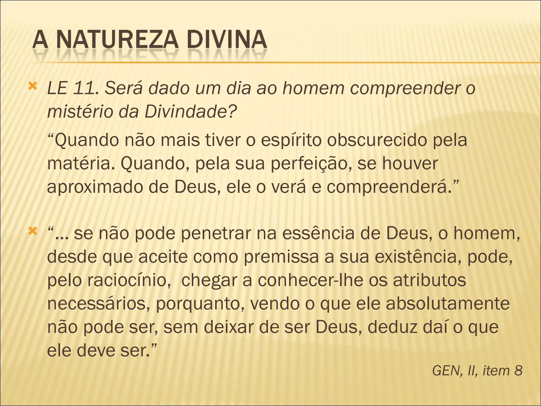    LE 11. Será dado um dia ao homem compreender o
    mistério da Divindade?
    “Quando não mais tiver o espírito obscurecido pela
    matéria. Quando, pela sua perfeição, se houver
    aproximado de Deus, ele o verá e compreenderá.”

   “... se não pode penetrar na essência de Deus, o homem,
    desde que aceite como premissa a sua existência, pode,
    pelo raciocínio, chegar a conhecer-lhe os atributos
    necessários, porquanto, vendo o que ele absolutamente
    não pode ser, sem deixar de ser Deus, deduz daí o que
    ele deve ser.”
                                                GEN, II, item 8
 