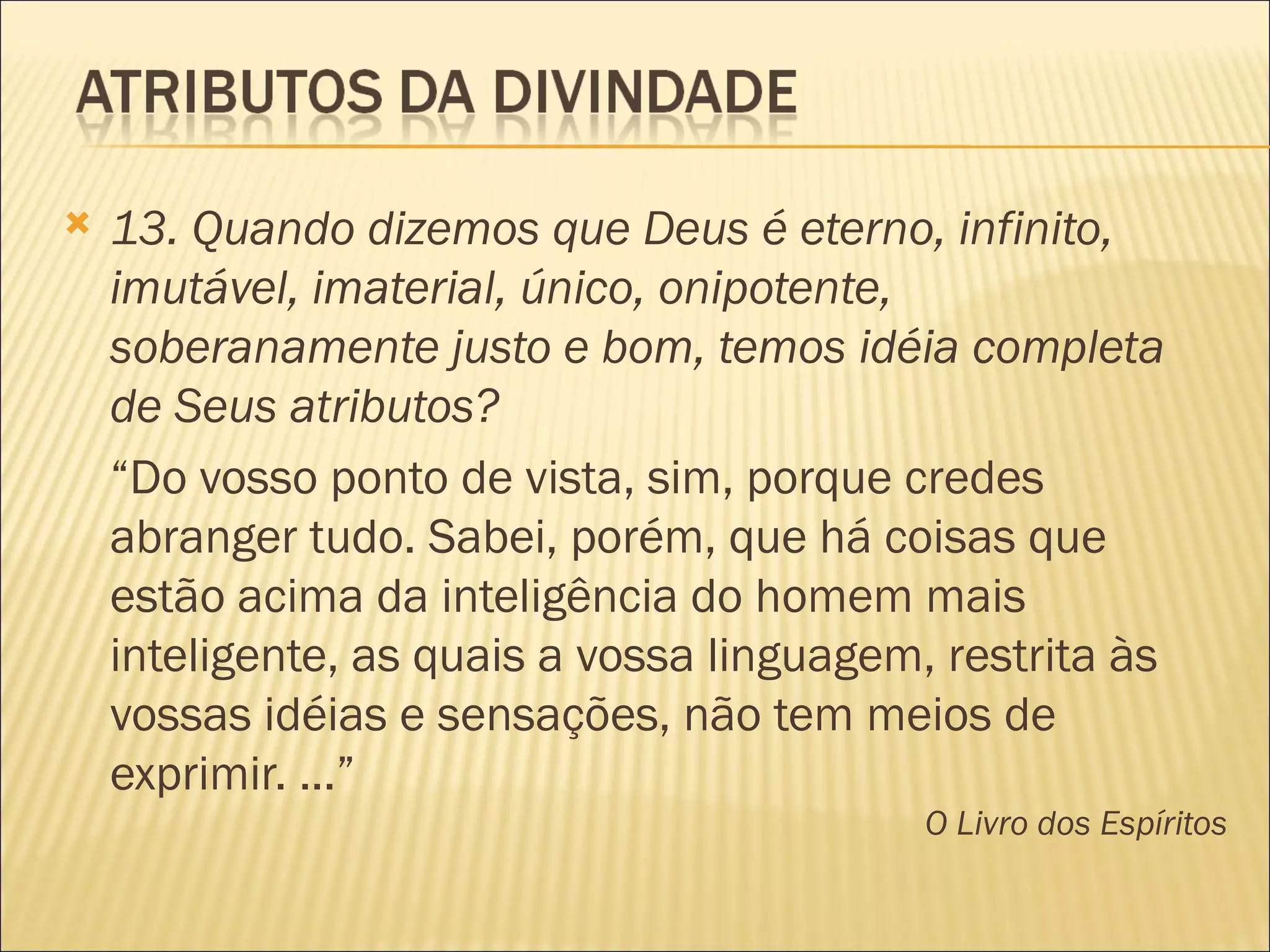    13. Quando dizemos que Deus é eterno, infinito,
    imutável, imaterial, único, onipotente,
    soberanamente justo e bom, temos idéia completa
    de Seus atributos?
    “Do vosso ponto de vista, sim, porque credes
    abranger tudo. Sabei, porém, que há coisas que
    estão acima da inteligência do homem mais
    inteligente, as quais a vossa linguagem, restrita às
    vossas idéias e sensações, não tem meios de
    exprimir. ...”
                                            O Livro dos Espíritos
 