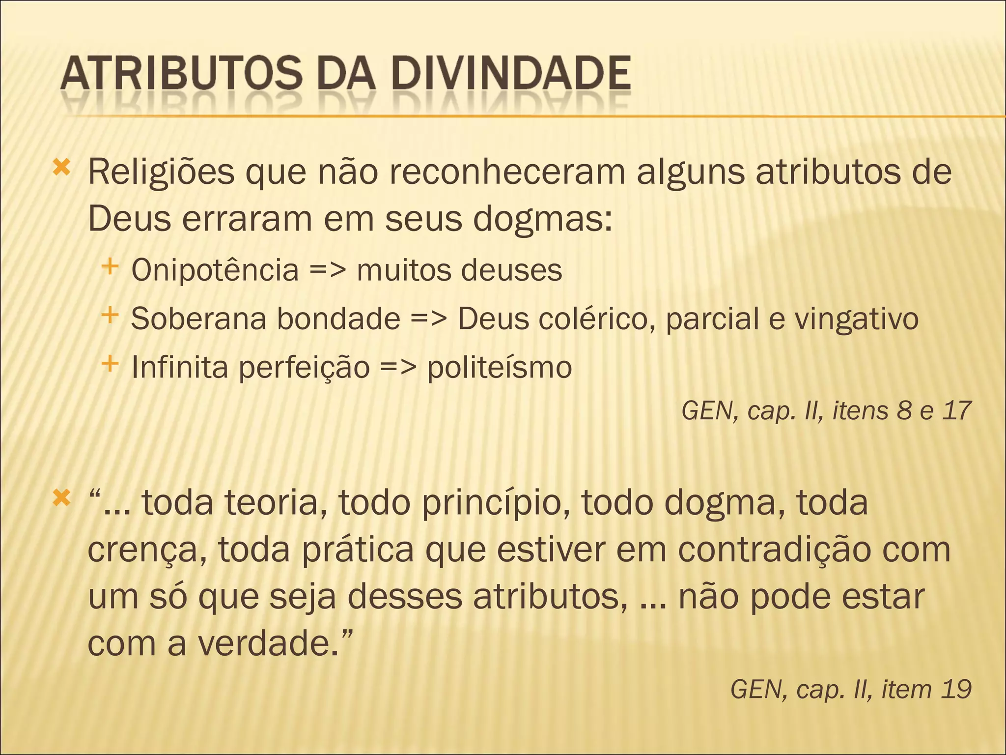    Religiões que não reconheceram alguns atributos de
    Deus erraram em seus dogmas:
       Onipotência => muitos deuses
       Soberana bondade => Deus colérico, parcial e vingativo
       Infinita perfeição => politeísmo
                                             GEN, cap. II, itens 8 e 17


   “... toda teoria, todo princípio, todo dogma, toda
    crença, toda prática que estiver em contradição com
    um só que seja desses atributos, ... não pode estar
    com a verdade.”
                                                 GEN, cap. II, item 19
 