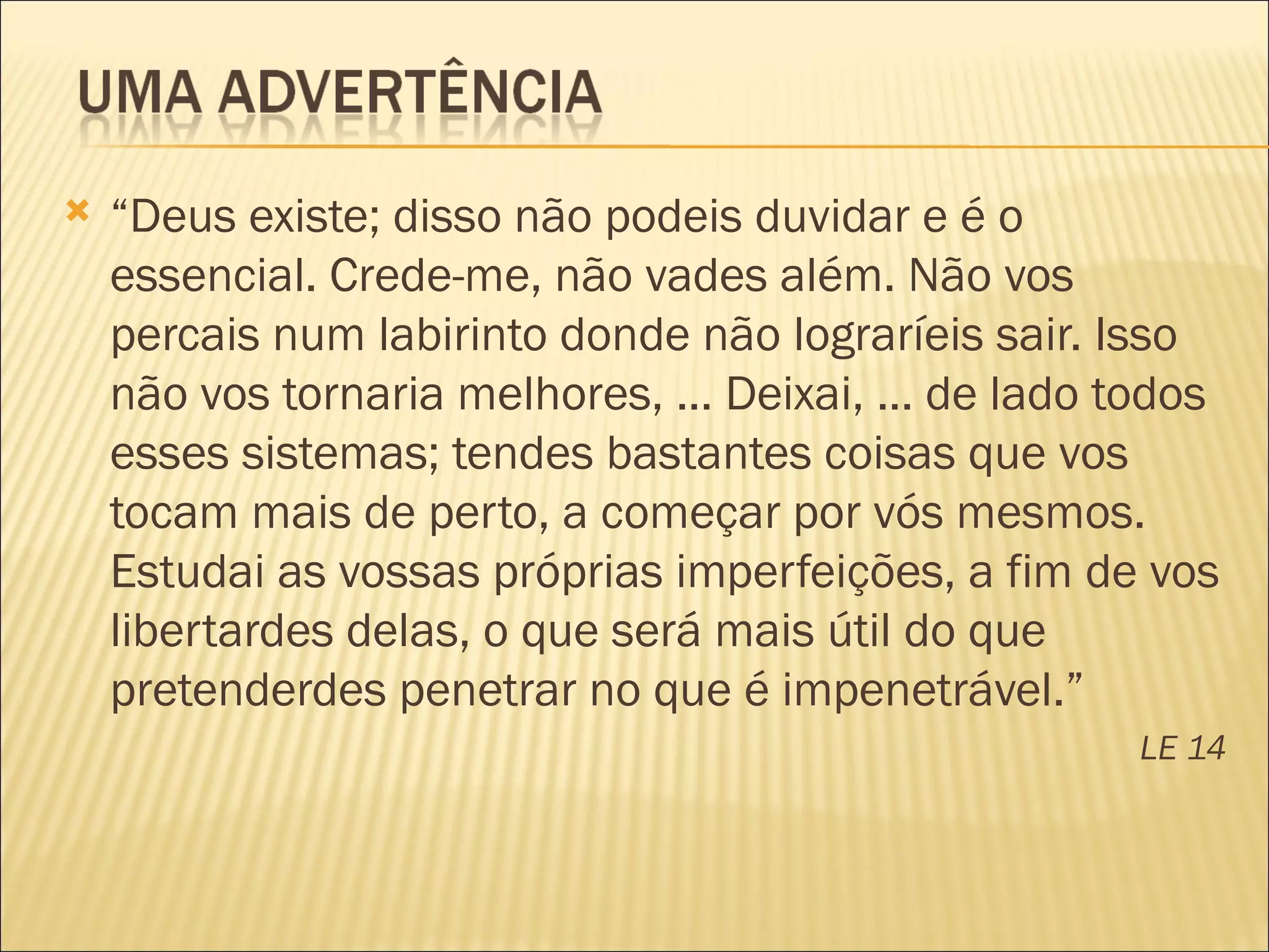    “Deus existe; disso não podeis duvidar e é o
    essencial. Crede-me, não vades além. Não vos
    percais num labirinto donde não lograríeis sair. Isso
    não vos tornaria melhores, ... Deixai, ... de lado todos
    esses sistemas; tendes bastantes coisas que vos
    tocam mais de perto, a começar por vós mesmos.
    Estudai as vossas próprias imperfeições, a fim de vos
    libertardes delas, o que será mais útil do que
    pretenderdes penetrar no que é impenetrável.”
                                                       LE 14
 