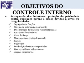 1.

OBJETIVOS DO
CONTROLE INTERNO

Salvaguarda dos interesses: proteção do patrimônio
contra quaisquer perdas e riscos devidos a erros ou
irregularidades












Segregação de funções
Sistema de autorização e aprovação
Determinação de funções e responsabilidades
Rotação de funcionários
Carta de fiança
Manutenção de contas de controle
Seguro
Legislação
Diminuição de erros e desperdícios
Contagens físicas independentes
Alçadas progressivas

 