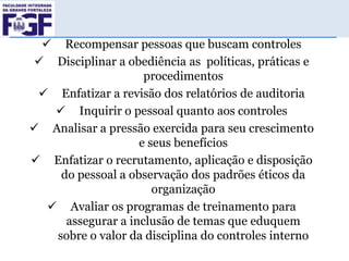  Recompensar pessoas que buscam controles
 Disciplinar a obediência as políticas, práticas e
procedimentos
 Enfatizar a revisão dos relatórios de auditoria
 Inquirir o pessoal quanto aos controles
 Analisar a pressão exercida para seu crescimento
e seus benefícios
 Enfatizar o recrutamento, aplicação e disposição
do pessoal a observação dos padrões éticos da
organização
 Avaliar os programas de treinamento para
assegurar a inclusão de temas que eduquem
sobre o valor da disciplina do controles interno

 