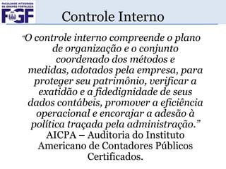 Controle Interno
“O

controle interno compreende o plano
de organização e o conjunto
coordenado dos métodos e
medidas, adotados pela empresa, para
proteger seu patrimônio, verificar a
exatidão e a fidedignidade de seus
dados contábeis, promover a eficiência
operacional e encorajar a adesão à
política traçada pela administração.”
AICPA – Auditoria do Instituto
Americano de Contadores Públicos
Certificados.

 