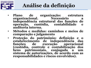 Análise da definição
•

•

•

Plano
de
organização:
estrutura
organizacional.
Necessário
a
independência estrutural das funções de
operação,
custódia,
contabilidade
e
auditoria interna.
Métodos e medidas: caminhos e meios de
comparação e julgamento
Proteção do patrimônio: definição e o
estabelecimento de independência das
funções
de
execução
operacional
(custódia, controle e contabilização dos
bens patrimoniais, conjugada a um
sistema de autorizações, de acordo com as
responsabilidades e riscos envolvidos).

 