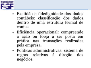 • Exatidão e fidedignidade dos dados
contábeis: classificação dos dados
dentro de uma estrutura formal de
contas.
• Eficiência operacional: compreende
a ação ou força a ser posta em
prática nas transações realizadas
pela empresa.
• Políticas administrativas: sistema de
regras relativas à direção dos
negócios.

 
