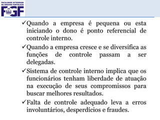 Quando a empresa é pequena ou esta
iniciando o dono é ponto referencial de
controle interno.
Quando a empresa cresce e se diversifica as
funções de controle passam a ser
delegadas.
Sistema de controle interno implica que os
funcionários tenham liberdade de atuação
na execução de seus compromissos para
buscar melhores resultados.
Falta de controle adequado leva a erros
involuntários, desperdícios e fraudes.

 