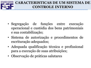 CARACTERISTICAS DE UM SISTEMA DE
CONTROLE INTERNO

• Segregação de funções entre execução
operacional e custódia dos bens patrimoniais
e sua contabilização;
• Sistema de autorização e procedimentos de
escrituração adequados;
• Adequada qualificação técnica e profissional
para a execução de suas atribuições;
• Observação de práticas salutares

 