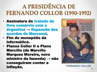 • Assinatura do tratado de 
livre comércio com a 
Argentina → Expansão dos 
acordos do Mercosul. 
• Fim do monopólio da 
informática. 
• Planos Collor II e Plano 
Marcílio (de Marcílio 
Marques Moreira, novo 
ministro da fazenda) → não 
conseguiram conter a 
inflação. 
FERNANDO COLLOR 
10 
 