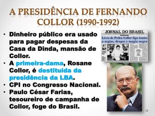 12 
• Dinheiro público era usado 
para pagar despesas da 
Casa da Dinda, mansão de 
Collor. 
• A primeira-dama, Rosane 
Collor, é destituída da 
presidência da LBA. 
• CPI no Congresso Nacional. 
• Paulo César Farias, 
tesoureiro de campanha de 
Collor, foge do Brasil. 
 