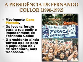 • Movimento Cara 
Pintada. 
• Os jovens foram 
para a rua pedir o 
impeachment de 
Fernando Collor. 
• O presidente ainda 
tentou apelar para 
a população no 7 
de setembro, mas 
fracassou. 
14 
 
