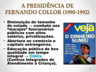 • Diminuição do tamanho 
do estado → combate aos 
“marajás” funcionários 
públicos com altos 
salários, privatizações. 
• Abertura ao comércio e 
capitais estrangeiros. 
• Educação pública de boa 
qualidade em tempo 
integral → CIACs 
(Centros Integrados de 
Atendimento à Criança). 
3 
 