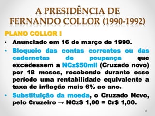 PLANO COLLOR I 
• Anunciado em 16 de março de 1990. 
• Bloqueio das contas correntes ou das 
cadernetas de poupança que 
excedessem a NCz$50mil (Cruzado novo) 
por 18 meses, recebendo durante esse 
período uma rentabilidade equivalente a 
5 
taxa de inflação mais 6% ao ano. 
• Substituição da moeda, o Cruzado Novo, 
pelo Cruzeiro → NCz$ 1,00 = Cr$ 1,00. 
 