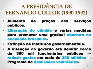 • Aumento de preços dos serviços 
7 
públicos. 
• Liberação do câmbio e várias medidas 
para promover uma gradual abertura na 
economia brasileira. 
• Extinção de institutos governamentais. 
• A intenção do governo era demitir cerca 
de 360 mil funcionários públicos → 
reduzir gastos em mais de 300 milhões → 
Programa de demissões voluntárias. 
 