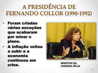 8 
• Foram criadas 
várias exceções 
que acabaram 
por minar o 
plano. 
• A inflação voltou 
a subir e a 
economia 
continuou em 
crise. MINISTRA DA 
FAZENDA ZÉLIA 
 