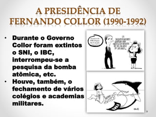 9 
• Durante o Governo 
Collor foram extintos 
o SNI, o IBC, 
interrompeu-se a 
pesquisa da bomba 
atômica, etc. 
• Houve, também, o 
fechamento de vários 
colégios e academias 
militares. 
 