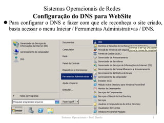Configuração do DNS para WebSite 
Para configurar o DNS e fazer com que ele reconheça o site criado, basta acessar o menu Iniciar / Ferramentas Administrativas / DNS. 
Sistemas Operacionais - Prof. Danilo 
Sistemas Operacionais de Redes 
1  