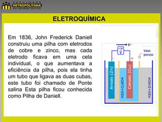 ELETROQUÍMICA

Em 1836, John Frederick Daniell
construiu uma pilha com eletrodos
de cobre e zinco, mas cada
eletrodo ficava em uma cela
individual, o que aumentava a
eficiência da pilha, pois ela tinha
um tubo que ligava as duas cubas,
este tubo foi chamado de Ponte
salina Esta pilha ficou conhecida
como Pilha de Daniell.
 