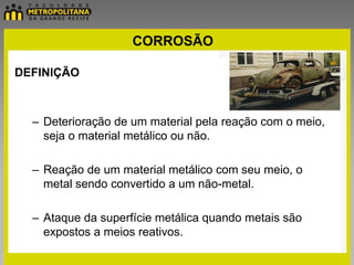 CORROSÃO

DEFINIÇÃO



  – Deterioração de um material pela reação com o meio,
    seja o material metálico ou não.

  – Reação de um material metálico com seu meio, o
    metal sendo convertido a um não-metal.

  – Ataque da superfície metálica quando metais são
    expostos a meios reativos.
 