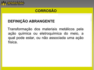 CORROSÃO

DEFINIÇÃO ABRANGENTE

Transformação dos materiais metálicos pela
ação química ou eletroquímica do meio, a
qual pode estar, ou não associada uma ação
física.
 