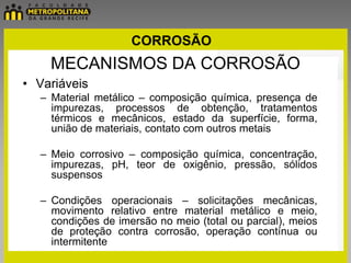 CORROSÃO
    MECANISMOS DA CORROSÃO
• Variáveis
  – Material metálico – composição química, presença de
    impurezas, processos de obtenção, tratamentos
    térmicos e mecânicos, estado da superfície, forma,
    união de materiais, contato com outros metais

  – Meio corrosivo – composição química, concentração,
    impurezas, pH, teor de oxigênio, pressão, sólidos
    suspensos

  – Condições operacionais – solicitações mecânicas,
    movimento relativo entre material metálico e meio,
    condições de imersão no meio (total ou parcial), meios
    de proteção contra corrosão, operação contínua ou
    intermitente
 