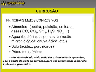 CORROSÃO

  PRINCIPAIS MEIOS CORROSIVOS

      Atmosfera (poeira, poluição, umidade,
      gases:CO, CO2, SO2, H2S, NO2,...)
      Água (bactérias dispersas: corrosão
      microbiológica; chuva ácida, etc.)
      Solo (acidez, porosidade)
      Produtos químicos
     Um determinado meio pode ser extremamente agressivo,
sob o ponto de vista da corrosão, para um determinado material e
inofensivo para outro.
 