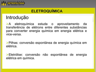 ELETROQUÍMICA
Introdução
A eletroquímica estuda o aproveitamento da
transferência de elétrons entre diferentes substâncias
para converter energia química em energia elétrica e
vice-versa.

Pilhas: conversão espontânea de energia química em
elétrica.

Eletrólise: conversão não espontânea de energia
elétrica em química.
 
